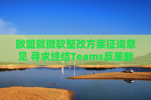 欧盟就微软整改方案征询意见 寻求终结Teams反垄断调查