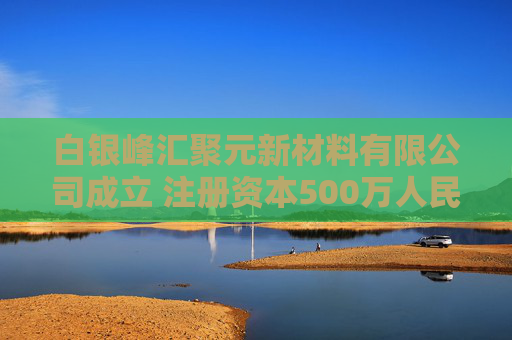 白银峰汇聚元新材料有限公司成立 注册资本500万人民币