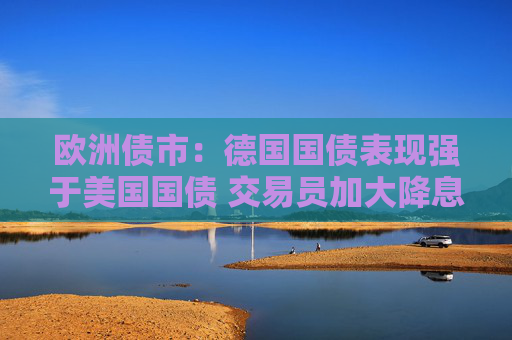 欧洲债市：德国国债表现强于美国国债 交易员加大降息押注