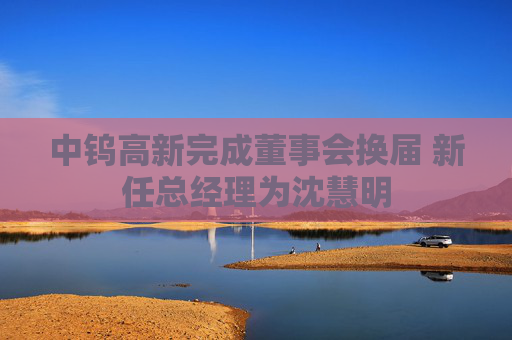 中钨高新完成董事会换届 新任总经理为沈慧明