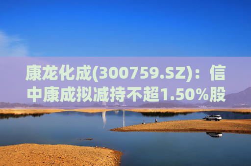 康龙化成(300759.SZ)：信中康成拟减持不超1.50%股份