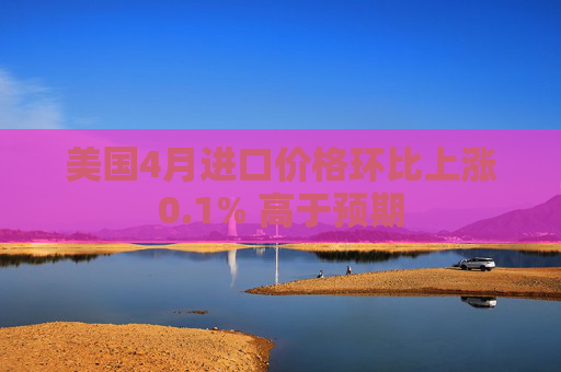 美国4月进口价格环比上涨0.1% 高于预期