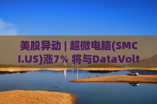 美股异动 | 超微电脑(SMCI.US)涨7% 将与DataVolt在沙特打造人工智能园区