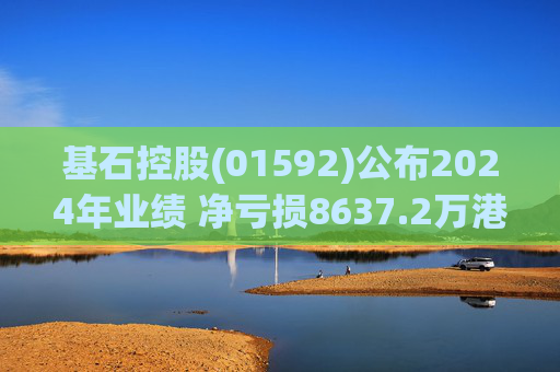 基石控股(01592)公布2024年业绩 净亏损8637.2万港元 同比扩大113.53%
