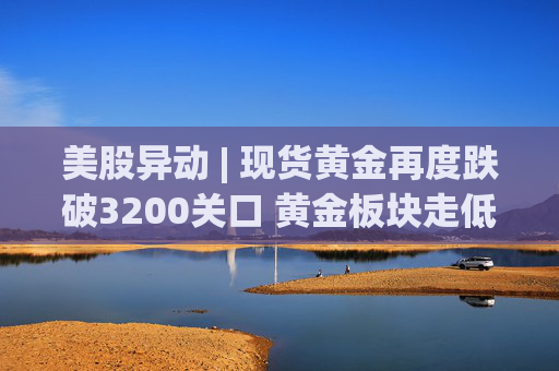 美股异动 | 现货黄金再度跌破3200关口 黄金板块走低