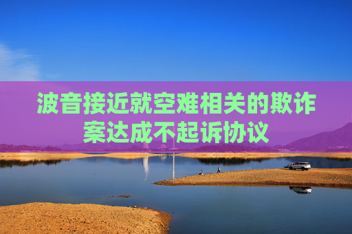 波音接近就空难相关的欺诈案达成不起诉协议