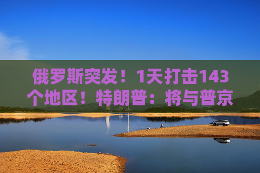 俄罗斯突发！1天打击143个地区！特朗普：将与普京和泽连斯基通话！  第1张