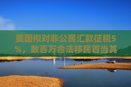 美国拟对非公民汇款征税5%，数百万合法移民首当其冲