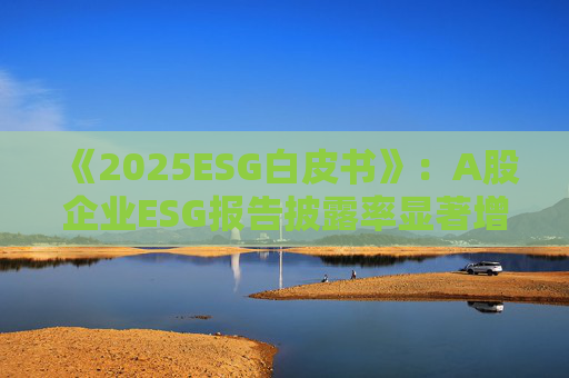 《2025ESG白皮书》：A股企业ESG报告披露率显著增长 金融业覆盖率超90