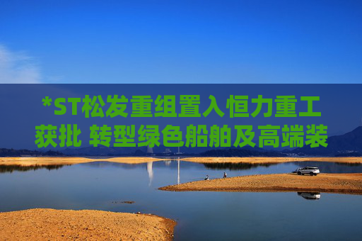 *ST松发重组置入恒力重工获批 转型绿色船舶及高端装备制造企业