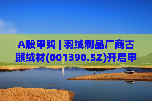 A股申购 | 羽绒制品厂商古麒绒材(001390.SZ)开启申购 与森马服饰(002563.SZ)等建立了合作关系