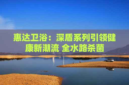 惠达卫浴：深盾系列引领健康新潮流 全水路杀菌
