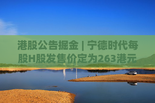 港股公告掘金 | 宁德时代每股H股发售价定为263港元