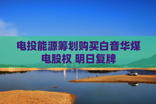 电投能源筹划购买白音华煤电股权 明日复牌