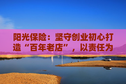 阳光保险：坚守创业初心打造“百年老店”，以责任为锚铸就高质量发展