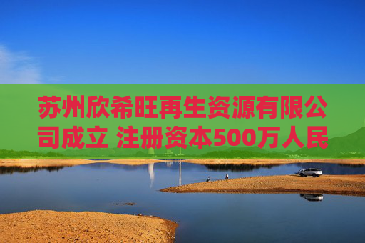 苏州欣希旺再生资源有限公司成立 注册资本500万人民币