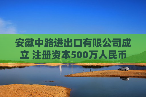 安徽中路进出口有限公司成立 注册资本500万人民币