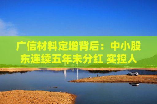 广信材料定增背后：中小股东连续五年未分红 实控人曾巨额减持套现