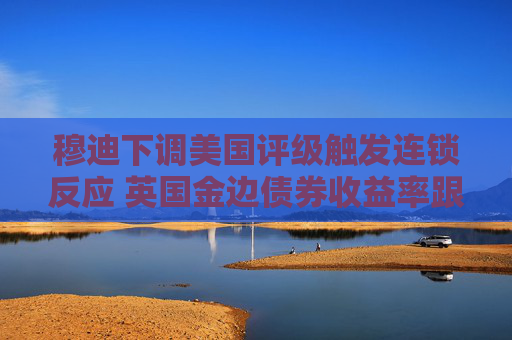 穆迪下调美国评级触发连锁反应 英国金边债券收益率跟随美债攀升