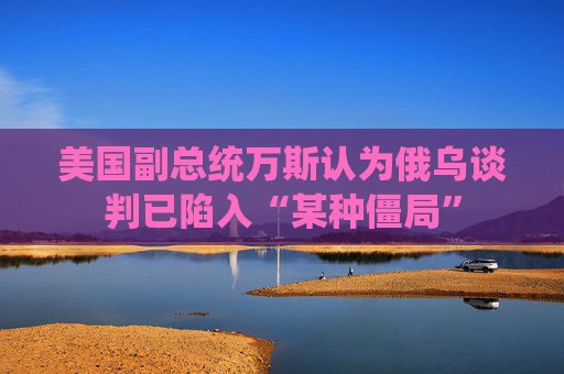 美国副总统万斯认为俄乌谈判已陷入“某种僵局”