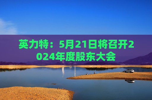 英力特：5月21日将召开2024年度股东大会
