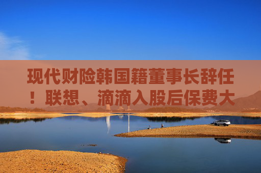 现代财险韩国籍董事长辞任！联想、滴滴入股后保费大增 盈利之路仍任重道远