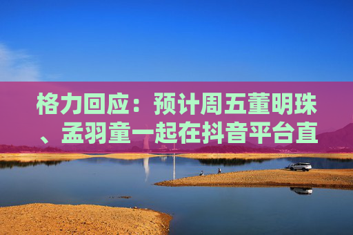 格力回应：预计周五董明珠、孟羽童一起在抖音平台直播