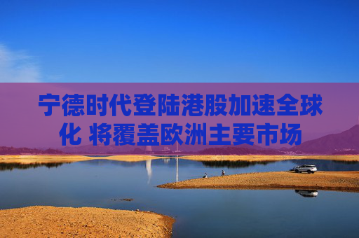 宁德时代登陆港股加速全球化 将覆盖欧洲主要市场  第1张