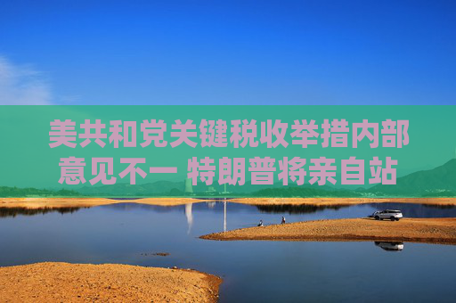 美共和党关键税收举措内部意见不一 特朗普将亲自站台