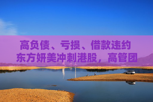 高负债、亏损、借款违约 东方妍美冲刺港股，高管团队在前东家任职时已合伙创业