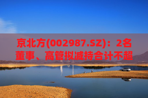 京北方(002987.SZ)：2名董事、高管拟减持合计不超57.26万股  第1张
