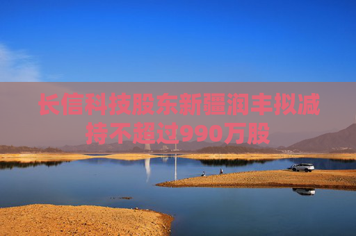 长信科技股东新疆润丰拟减持不超过990万股