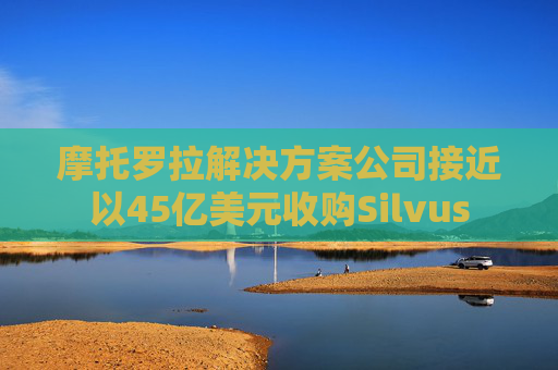摩托罗拉解决方案公司接近以45亿美元收购Silvus