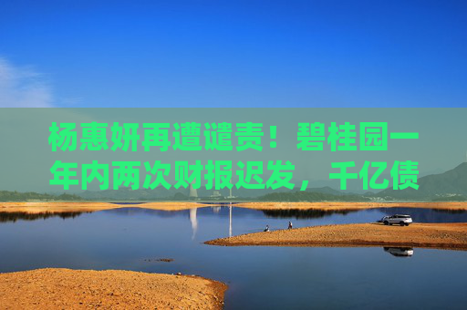 杨惠妍再遭谴责！碧桂园一年内两次财报迟发，千亿债务困局待破