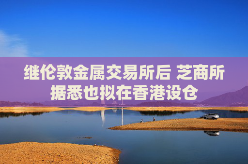 继伦敦金属交易所后 芝商所据悉也拟在香港设仓