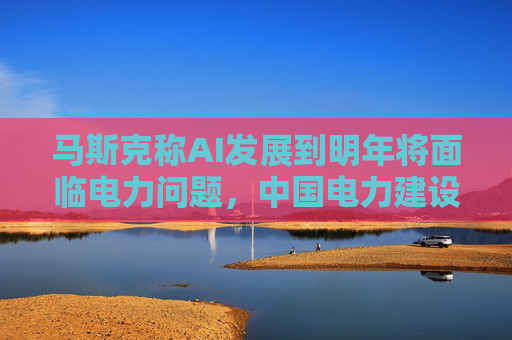 马斯克称AI发展到明年将面临电力问题，中国电力建设远超美国