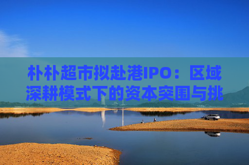 朴朴超市拟赴港IPO：区域深耕模式下的资本突围与挑战