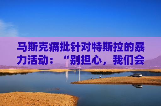 马斯克痛批针对特斯拉的暴力活动：“别担心，我们会抓到你”
