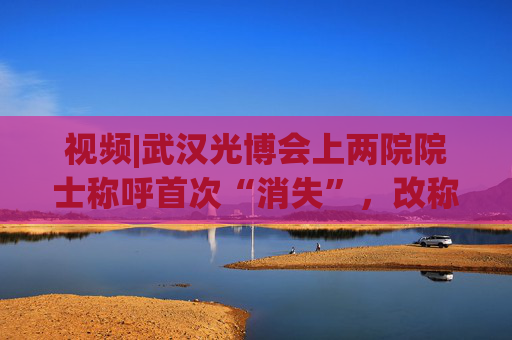 视频|武汉光博会上两院院士称呼首次“消失”，改称教授，会展行业将迎来诸多变化。