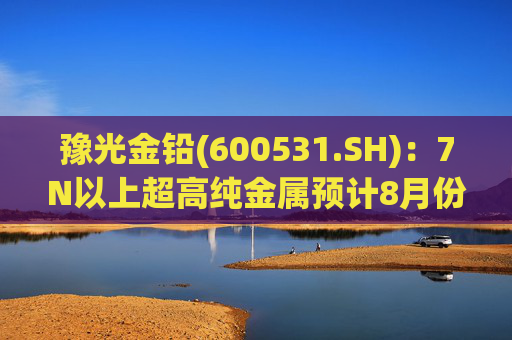 豫光金铅(600531.SH)：7N以上超高纯金属预计8月份产出合格产品