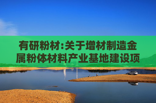 有研粉材:关于增材制造金属粉体材料产业基地建设项目立项暨新设下属子公司的公告