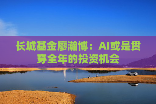 长城基金廖瀚博：AI或是贯穿全年的投资机会