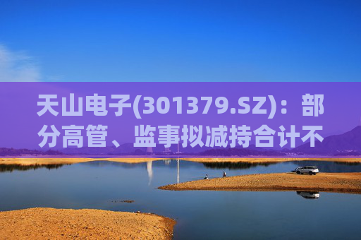 天山电子(301379.SZ)：部分高管、监事拟减持合计不超73.325万股