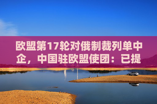 欧盟第17轮对俄制裁列单中企，中国驻欧盟使团：已提出严正交涉