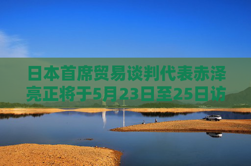 日本首席贸易谈判代表赤泽亮正将于5月23日至25日访美进行贸易谈判