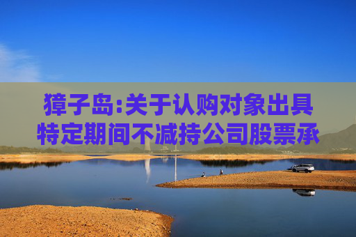 獐子岛:关于认购对象出具特定期间不减持公司股票承诺函的公告