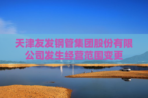 天津友发钢管集团股份有限公司发生经营范围变更  第1张