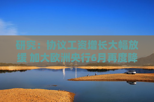 研究：协议工资增长大幅放缓 加大欧洲央行6月再度降息的可能