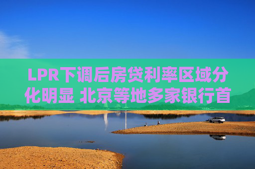 LPR下调后房贷利率区域分化明显 北京等地多家银行首套房贷款利率降至3.05%