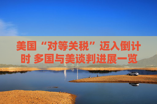 美国“对等关税”迈入倒计时 多国与美谈判进展一览